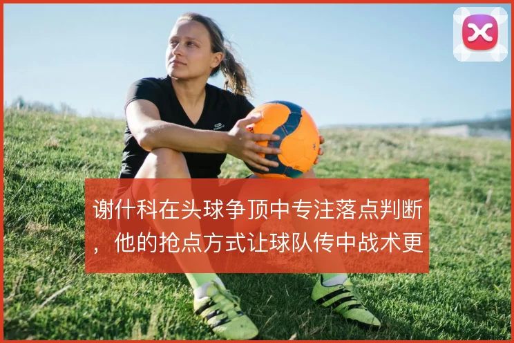 谢什科在头球争顶中专注落点判断,他的抢点方式让球队传中战术更具威胁