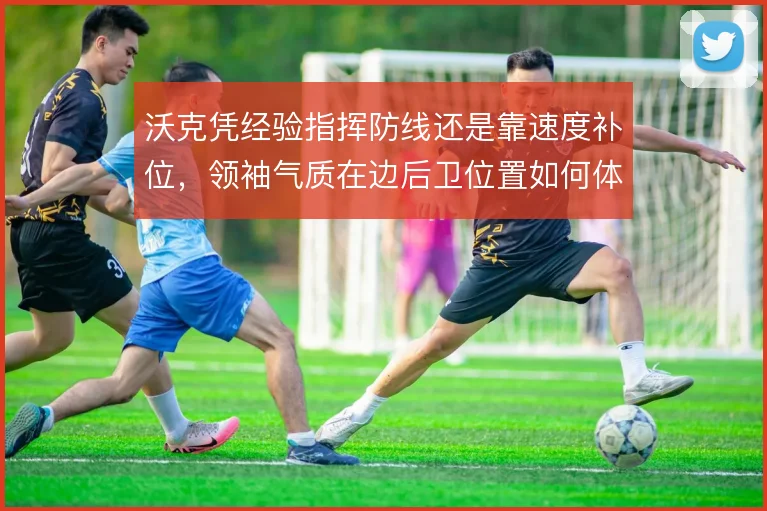 沃克凭经验指挥防线还是靠速度补位，领袖气质在边后卫位置如何体现