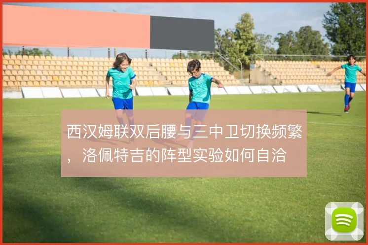 西汉姆联双后腰与三中卫切换频繁，洛佩特吉的阵型实验如何自洽