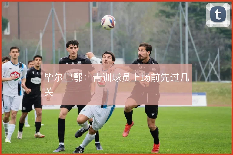毕尔巴鄂：青训球员上场前先过几关