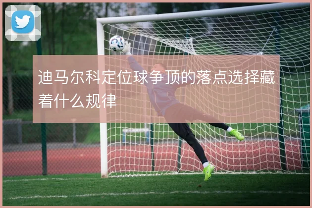 迪马尔科定位球争顶的落点选择藏着什么规律