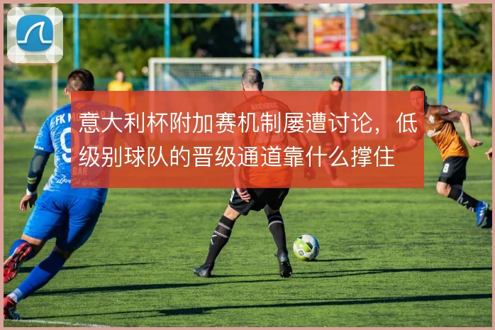意大利杯附加赛机制屡遭讨论，低级别球队的晋级通道靠什么撑住