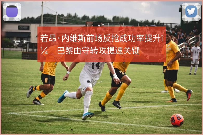 若昂·内维斯前场反抢成功率提升，巴黎由守转攻提速关键