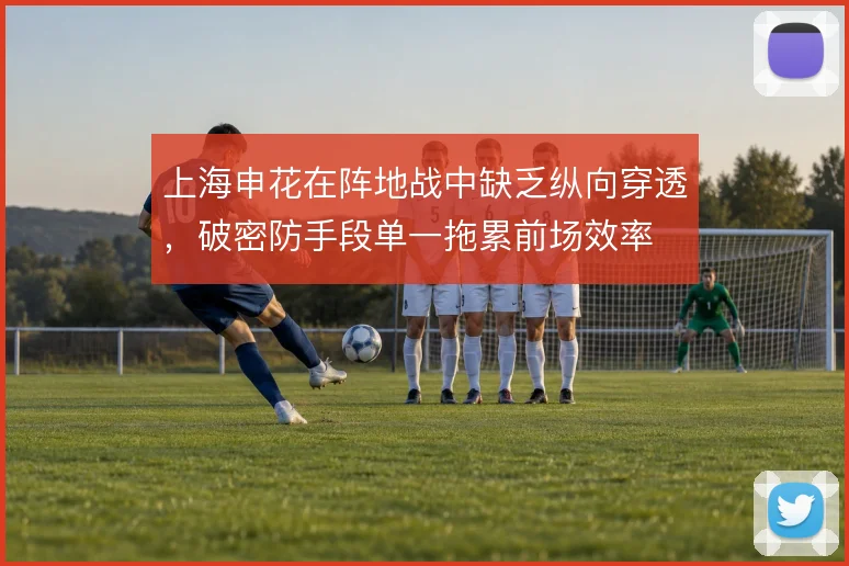 上海申花在阵地战中缺乏纵向穿透,破密防手段单一拖累前场效率