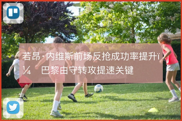 若昂·内维斯前场反抢成功率提升，巴黎由守转攻提速关键