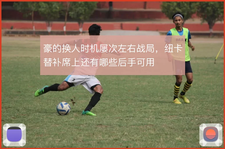豪的换人时机屡次左右战局,纽卡替补席上还有哪些后手可用
