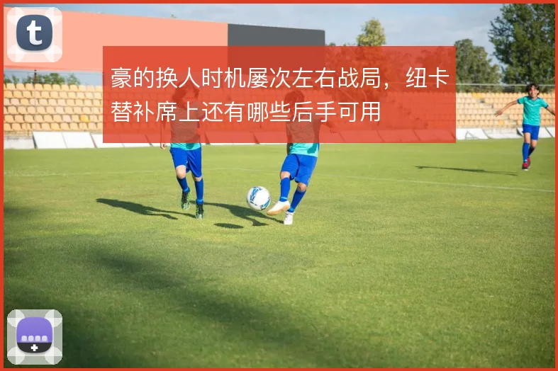 豪的换人时机屡次左右战局，纽卡替补席上还有哪些后手可用