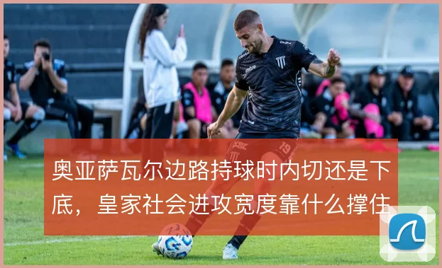 奥亚萨瓦尔边路持球时内切还是下底，皇家社会进攻宽度靠什么撑住