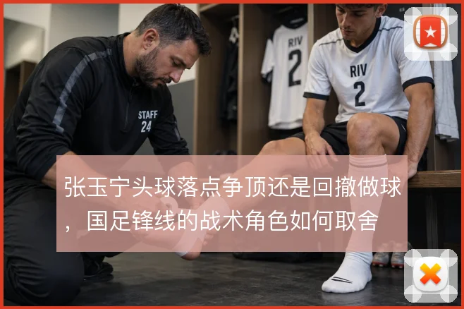 张玉宁头球落点争顶还是回撤做球，国足锋线的战术角色如何取舍