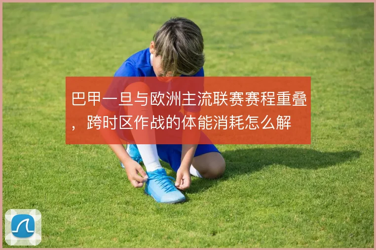 巴甲一旦与欧洲主流联赛赛程重叠，跨时区作战的体能消耗怎么解
