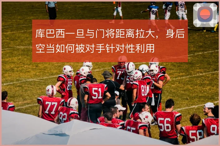 库巴西一旦与门将距离拉大，身后空当如何被对手针对性利用