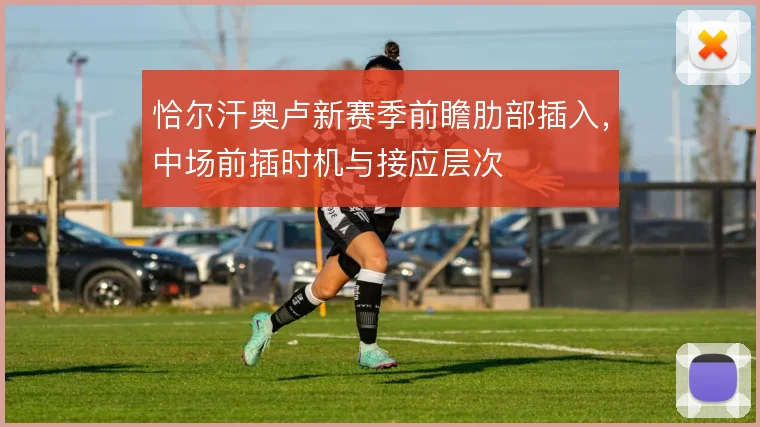 恰尔汗奥卢新赛季前瞻肋部插入,中场前插时机与接应层次