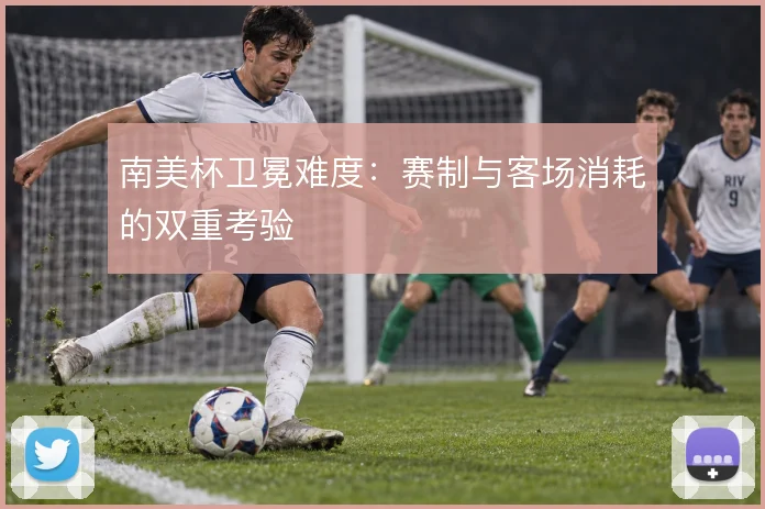 南美杯卫冕难度:赛制与客场消耗的双重考验