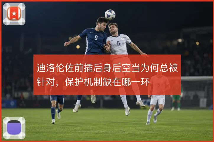 迪洛伦佐前插后身后空当为何总被针对，保护机制缺在哪一环