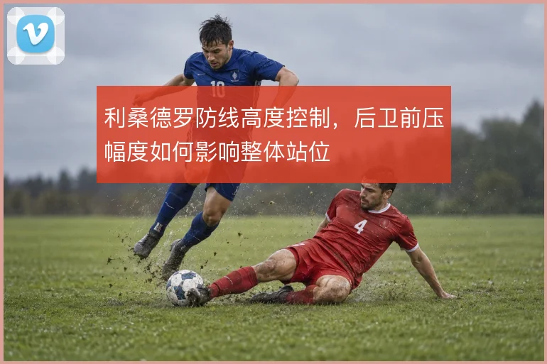 利桑德罗防线高度控制，后卫前压幅度如何影响整体站位