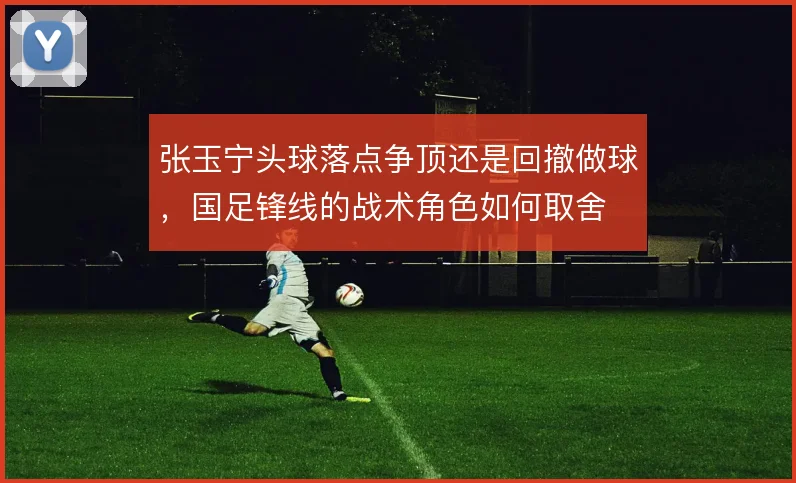 张玉宁头球落点争顶还是回撤做球，国足锋线的战术角色如何取舍