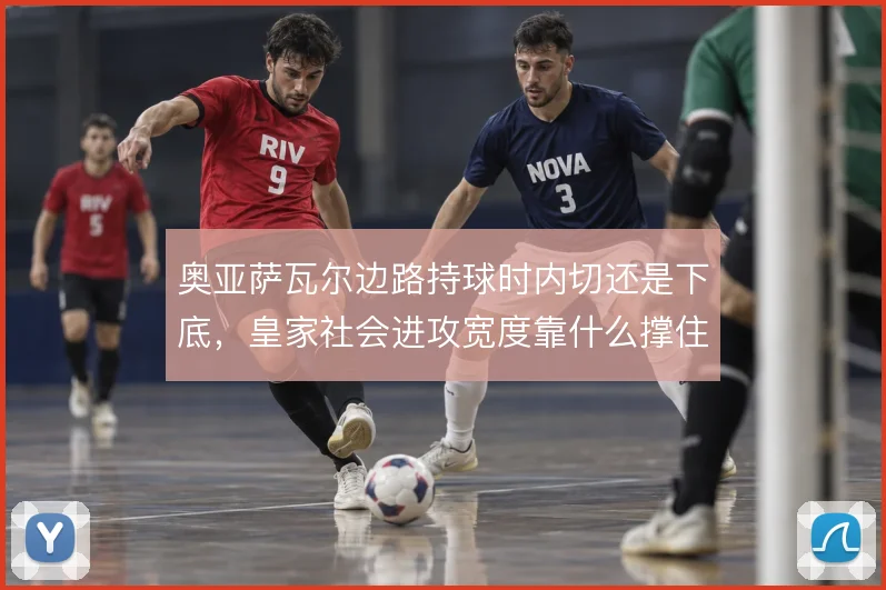奥亚萨瓦尔边路持球时内切还是下底，皇家社会进攻宽度靠什么撑住