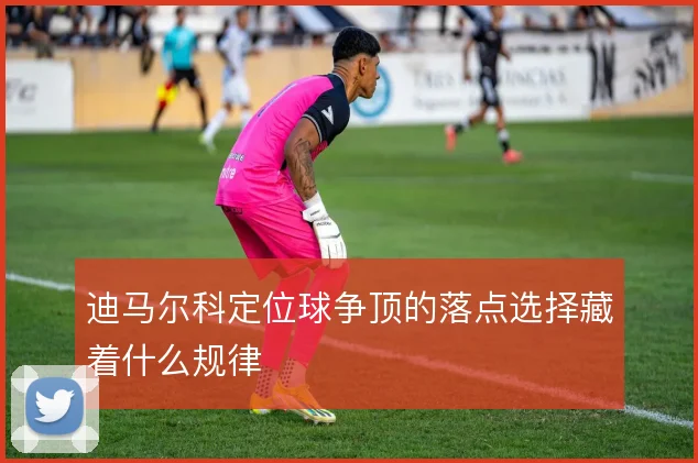 迪马尔科定位球争顶的落点选择藏着什么规律