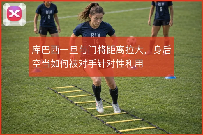 库巴西一旦与门将距离拉大，身后空当如何被对手针对性利用