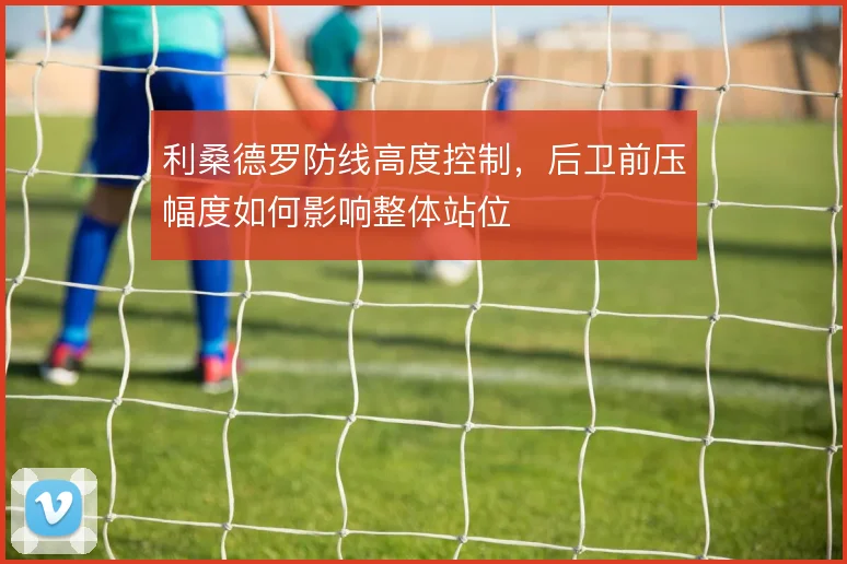 利桑德罗防线高度控制，后卫前压幅度如何影响整体站位