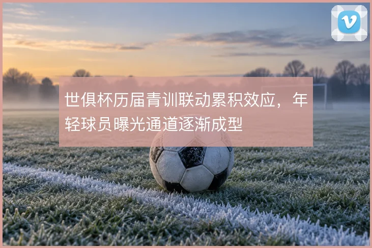 世俱杯历届青训联动累积效应，年轻球员曝光通道逐渐成型